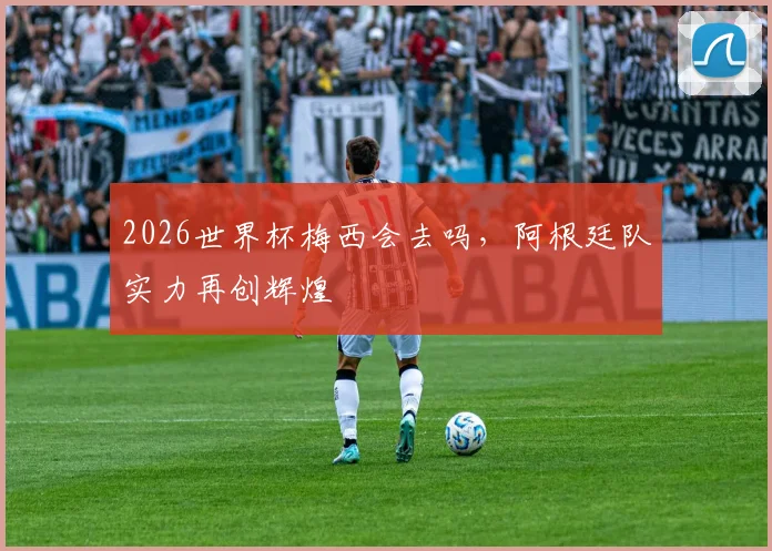 2026世界杯梅西会去吗，阿根廷队实力再创辉煌