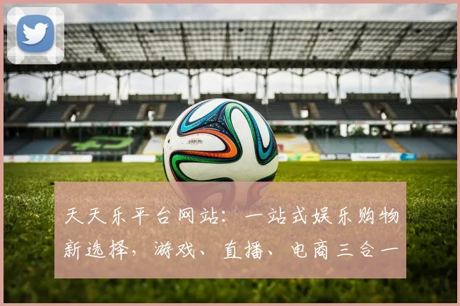 天天乐平台网站：一站式娱乐购物新选择，游戏、直播、电商三合一，精彩不停歇