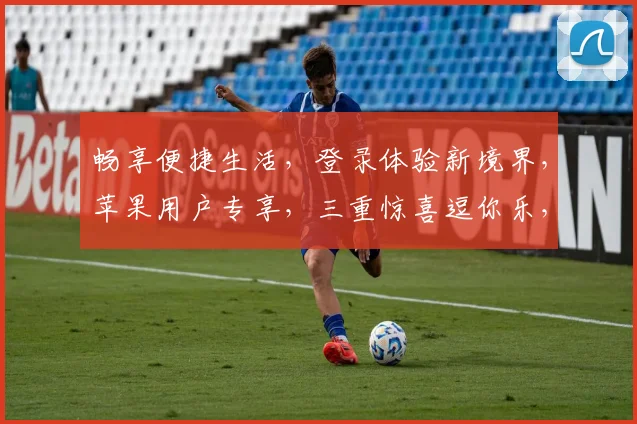 畅享便捷生活，登录体验新境界，苹果用户专享，三重惊喜逗你乐，轻松登录，尽享无限精彩，