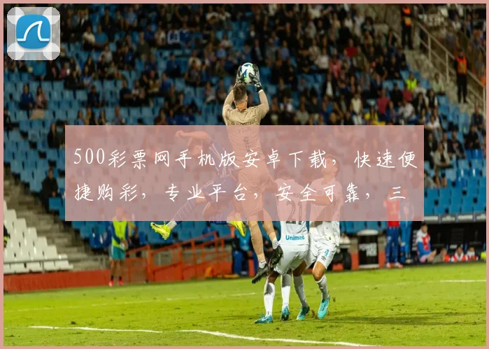 500彩票网手机版安卓下载，快速便捷购彩，专业平台，安全可靠，三重保障，不容错过，立即下载体验