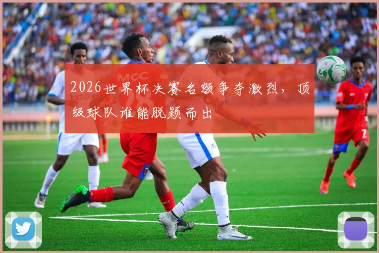 2026世界杯决赛名额争夺激烈，顶级球队谁能脱颖而出