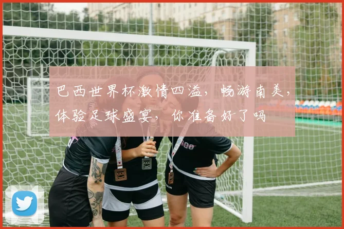 巴西世界杯激情四溢，畅游南美，体验足球盛宴，你准备好了吗